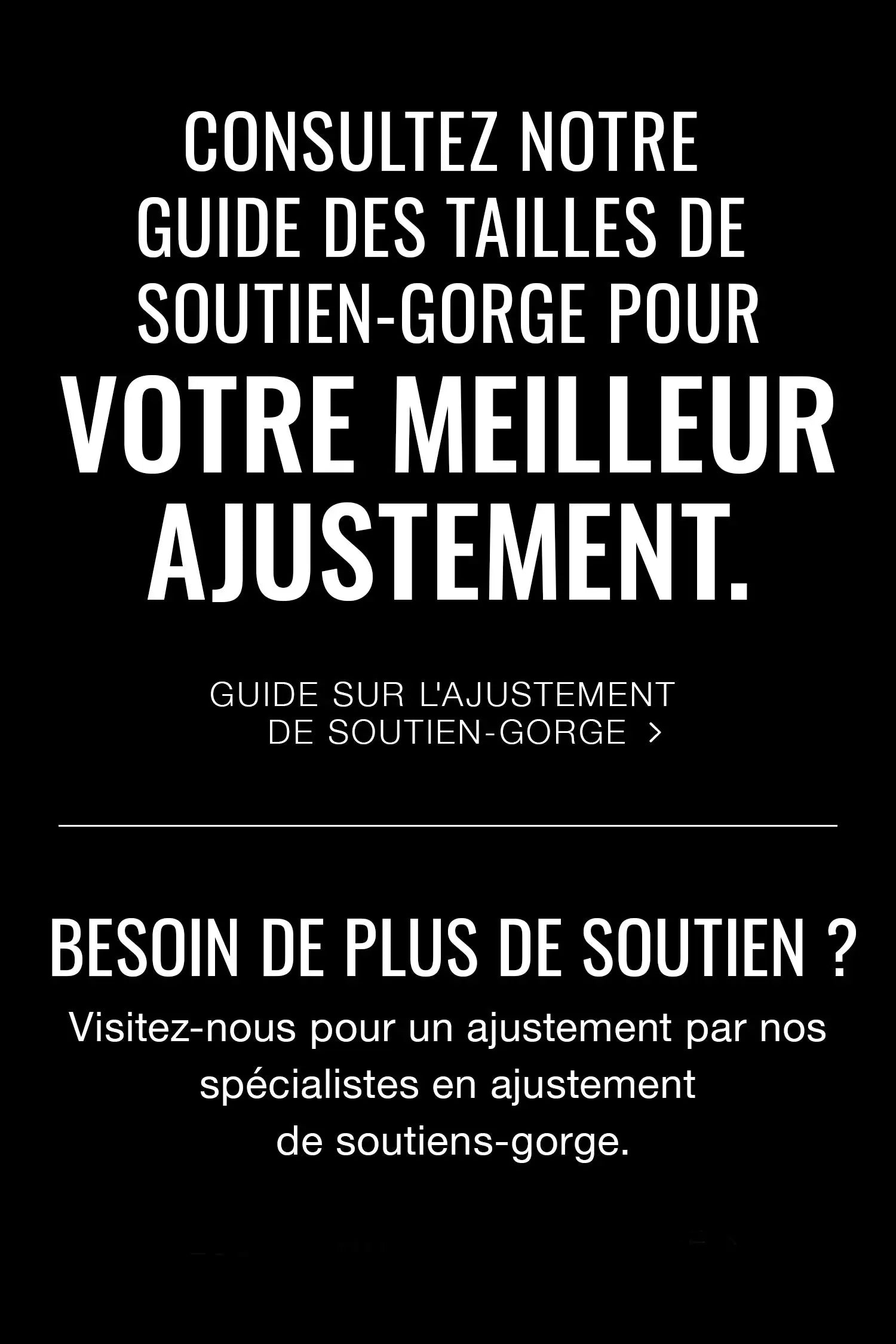 Consultez notre Guide des tailles de soutien-gorge pour votre meilleur ajustement.
Guide sur l'ajustement de soutien-gorge
 
Besoin de plus de soutien ? Visitez-nous pour un ajustement par nos spécialistes en ajustement de soutiens-gorge.
localisateur de boutique